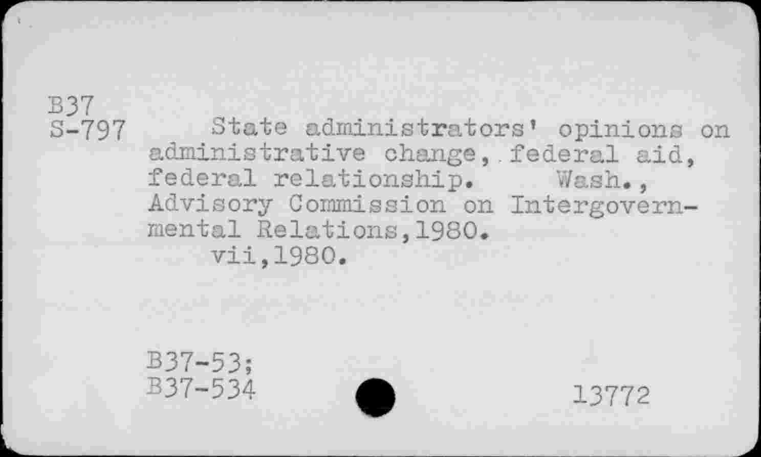 ﻿B37
S-797 State administrators’ opinions on administrative change,.federal aid, federal relationship. Wash., Advisory Commission on Intergovernmental Relations,1980.
vii,1980.
B37-53;
B37-534
13772